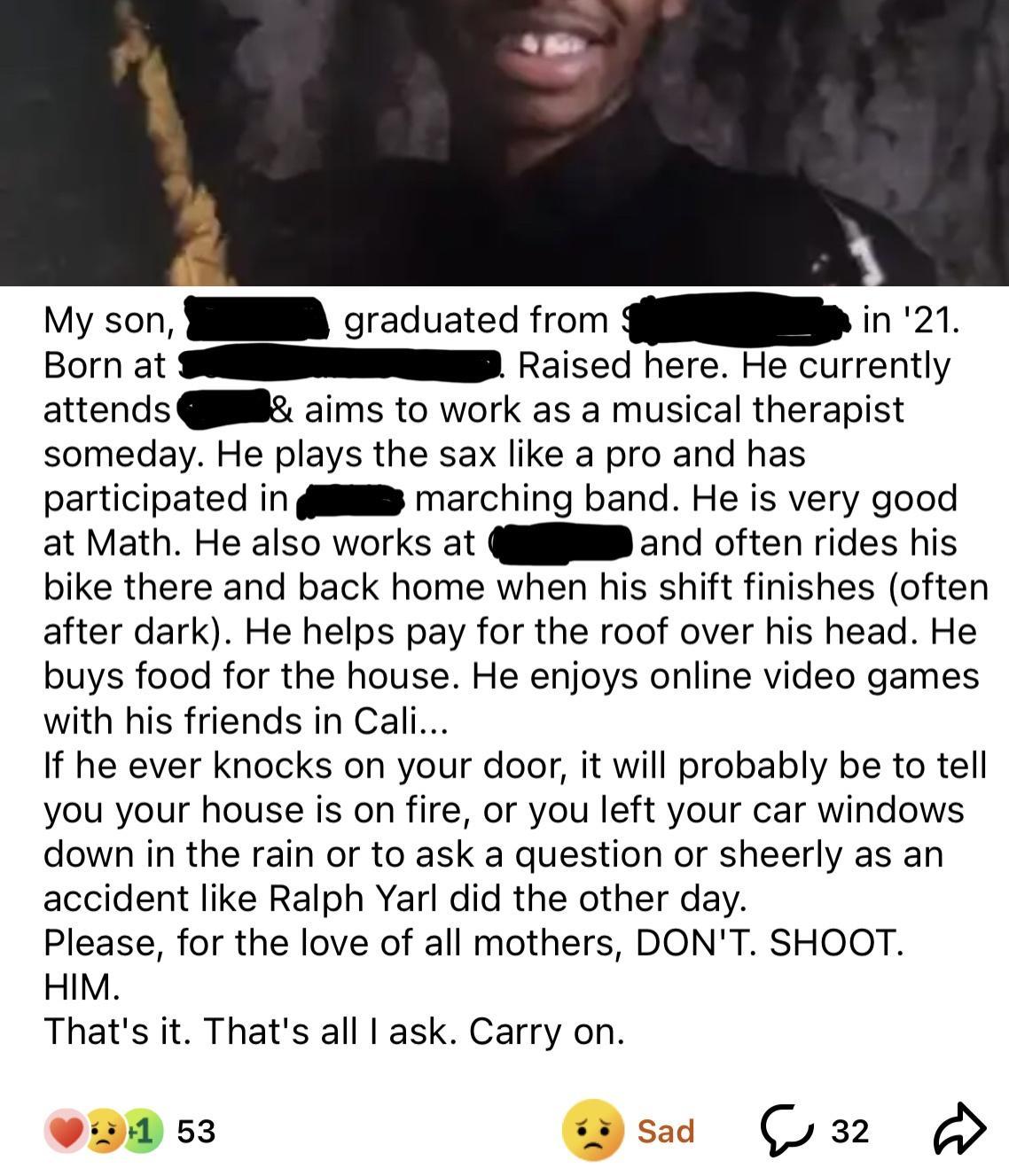 My son S graduated from YR in 21 Born at SEEESNEP Raised here He currently attends aims to work as a musical therapist someday He plays the sax like a pro and has participated in 4 marching band He is very good at Math He also works at il and often rides his bike there and back home when his shift finishes often after dark He helps pay for the roof over his head He buys food for the house He enjoy