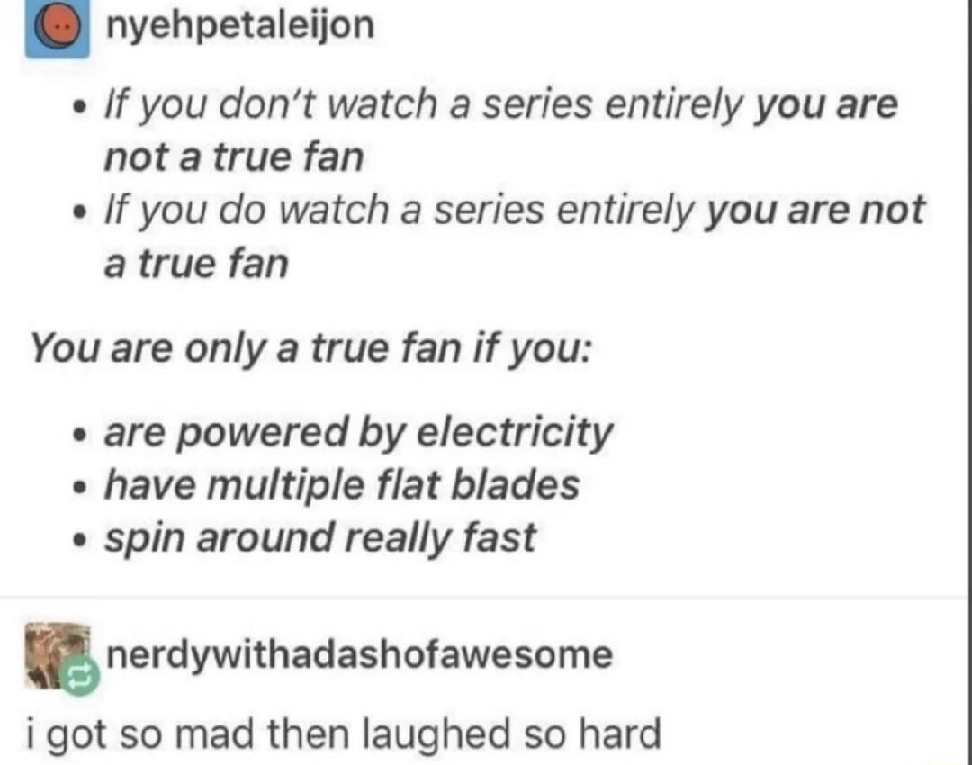 nyehpetaleijon If you don't watch a series entirely you are not a true fan If you do watch a series entirely you are not a true fan You are only a true fan if you: are powered by electricity have multiple flat blades spin around really fast nerdywithadashofawesome i got so mad then laughed so hard