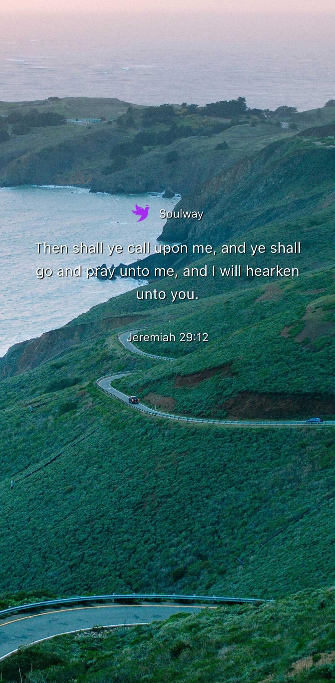 Soulway Then shall ye call upon me, and ye shall go and pray unto me, and I will hearken unto you. Jeremiah 29:12