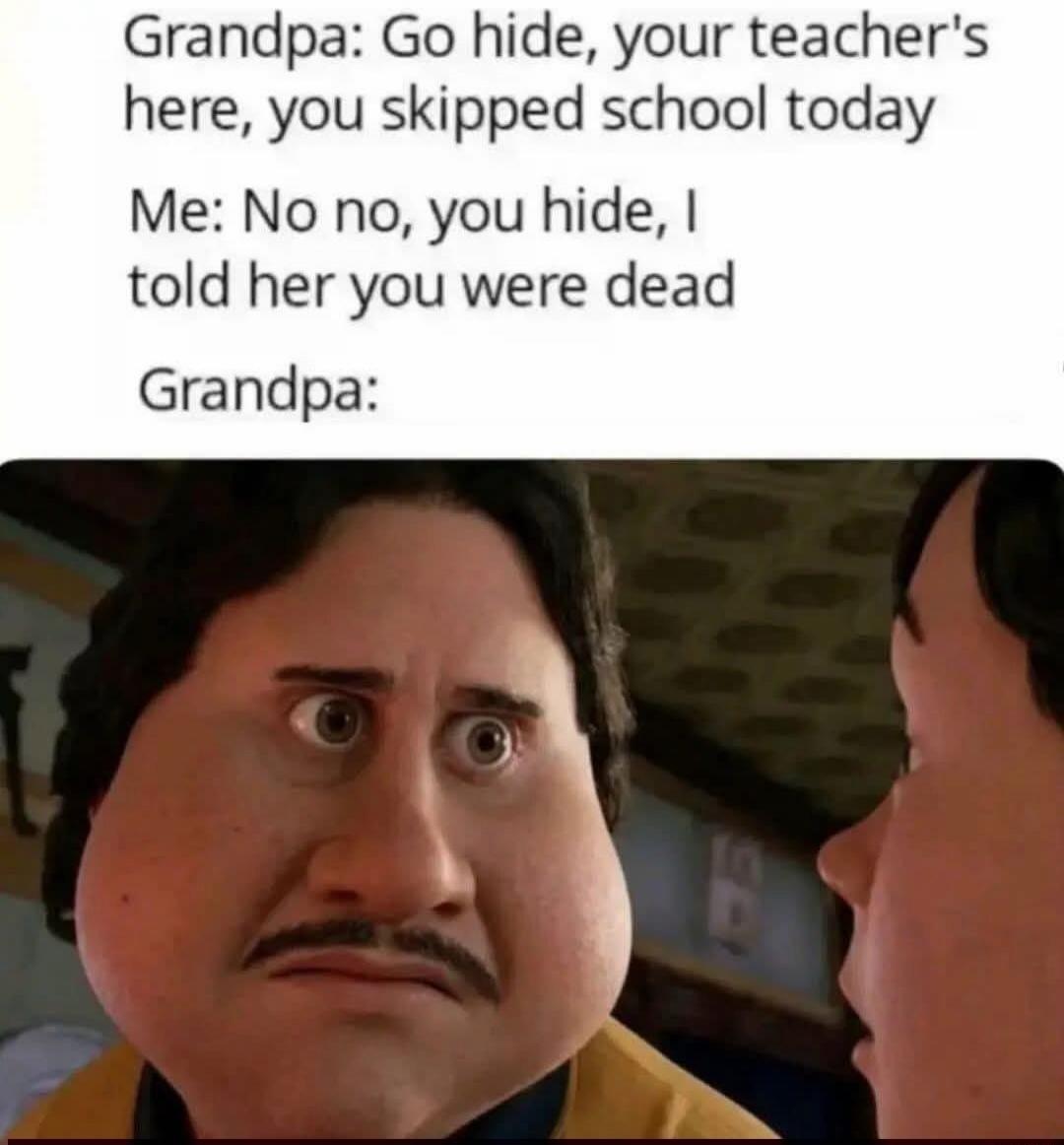 Grandpa: Go hide, your teacher's here, you skipped school today Me: No no, you hide, I told her you were dead Grandpa: