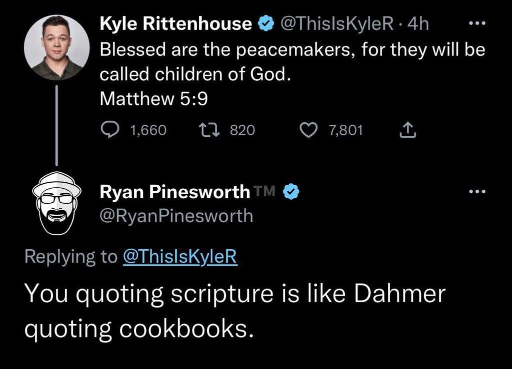 Kyle Rittenhouse ThislsKyleR 4h Q Blessed are the peacemakers for they will be called children of God Matthew 59 O1eo tieo O Ryan Pinesworth 1 YY RyanPinesworth Replying to ThislsKyleR You quoting scripture is like Dahmer quoting cookbooks