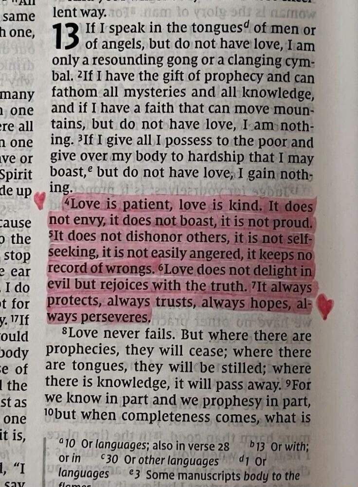 Love is patient, love is kind. It does not envy, it does not boast, it is not proud. It does not dishonor others, it is not self-seeking, it is not easily angered, it keeps no record of wrongs. Love does not delight in evil but rejoices with the truth. It always protects, always trusts, always hopes, always perseveres.