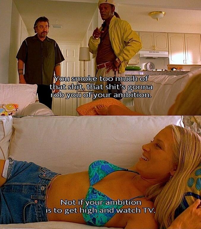 You smoke too much of that shit, that shit is gonna rob you of your ambition.
Not if your ambition is to get high and watch TV.