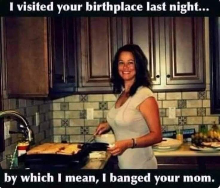 I visited your birthplace last night... by which I mean, I banged your mom.