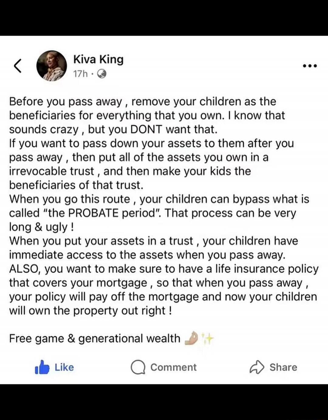 Kiva King
17h
Before you pass away, remove your children as the beneficiaries for everything that you own. I know that sounds crazy, but you DONT want that.
If you want to pass down your assets to them after you pass away, then put all of the assets you own in a irrevocable trust, and then make your kids the beneficiaries of that trust.
When you go