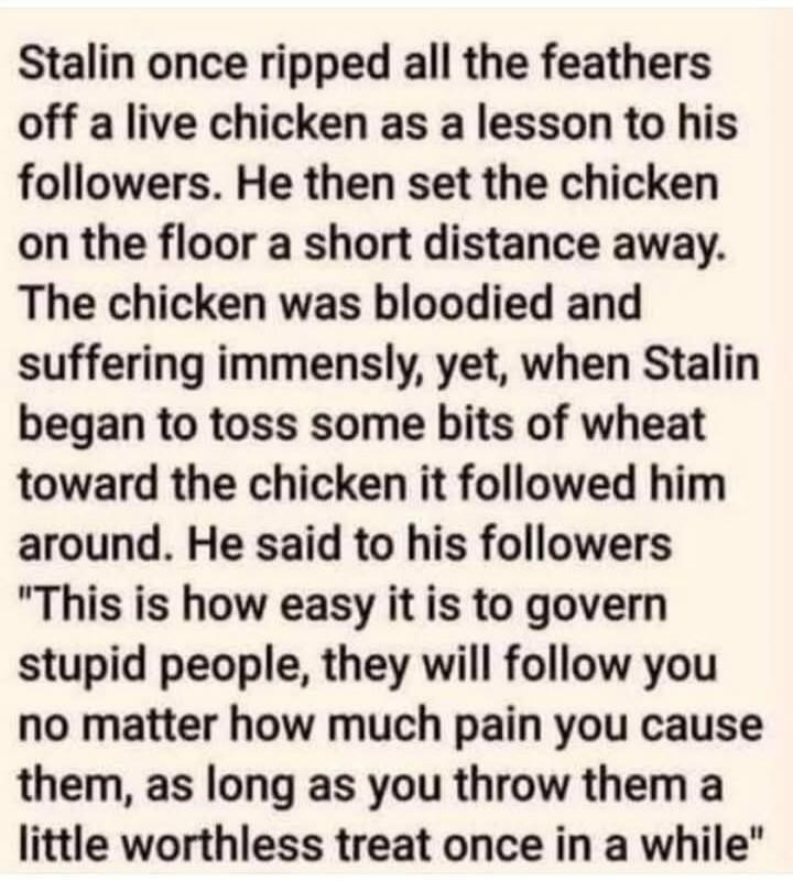 Stalin once ripped all the feathers off a live chicken as a lesson to his followers. He then set the chicken on the floor a short distance away. The chicken was bloodied and suffering immensely, yet, when Stalin began to toss some bits of wheat toward the chicken it followed him around. He said to his followers 