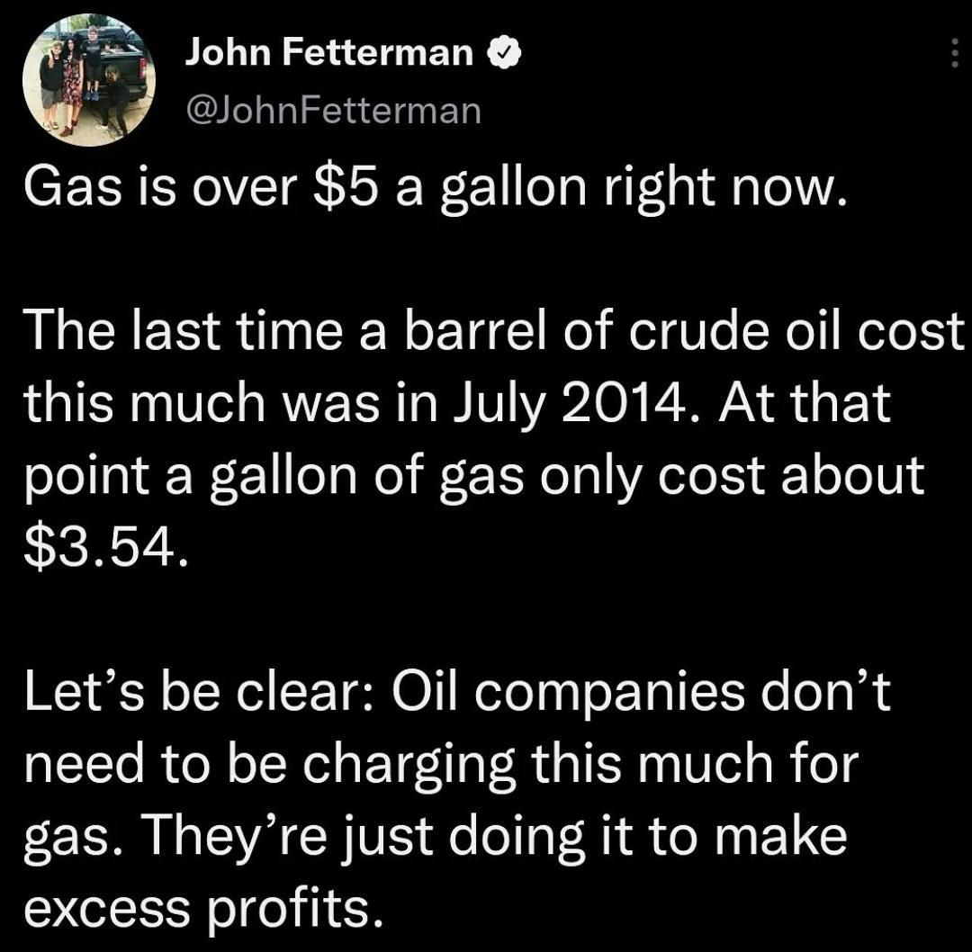 4 John Fetterman JohnFetterman Gas is over 5 a gallon right now The last time a barrel of crude oil cost IRV A RN e WAV YA2 O AN o g oY olollal W F 1leaWo il r E o 10 eTo 1S F o o 01 354 Lets be clear Oil companies dont need to be charging this much for oz SR e VA CR VS e o o PR R R 1N excess profits