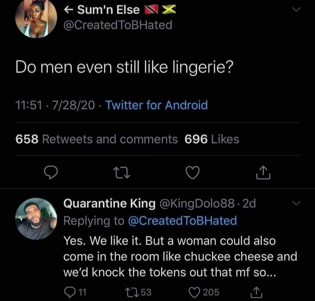 JA Sumn Else M X CreatedToBHated Do men even still like lingerie 1151 72820 Twitter for Android 658 Retweets and comments 696 Likes V A Quarantine King KingDolo88 2d Replying to CreatedToBHated b Yes We like it But a woman could also come in the room like chuckee cheese and wed knock the tokens out that mf so On 1153 Q 208 y