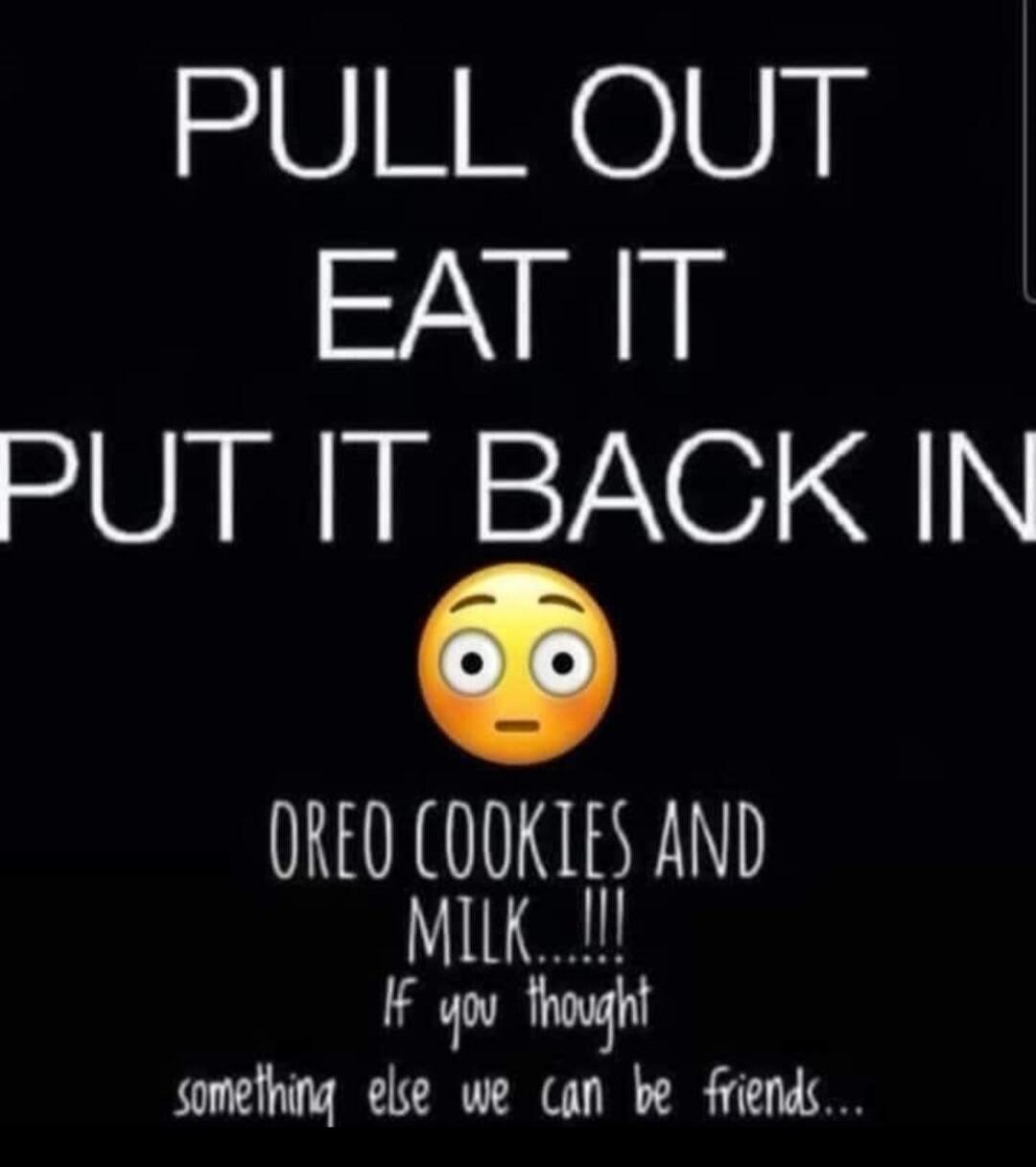 PULL OUT EAT IT PUT IT BACK IN OREO COOKIES AND MILK...!!! If you thought something else we can be friends...