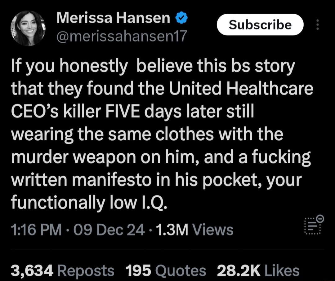 _ i Merissa Hansen INEUEEELEREEN T If you honestly believe this bs story that they found the United Healthcare CEOs killer FIVE days later still wearing the same clothes with the murder weapon on him and a fucking written manifesto in his pocket your functionally low 1Q 116 PM 09 Dec 24 13M Views i 3634 Reposts 195 Quotes 282K Likes