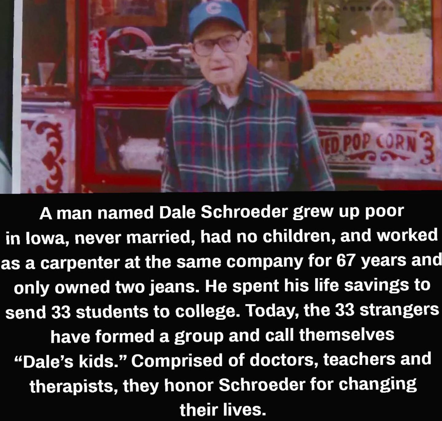 A man named Dale Schroeder grew up poor in lowa never married had no children and worked as a carpenter at the same company for 67 years and only owned two jeans He spent his life savings to send 33 students to college Today the 33 strangers have formed a group and call themselves Dales kids Comprised of doctors teachers and therapists they honor Schroeder for changing G CIHANYEES e e A L B mind b