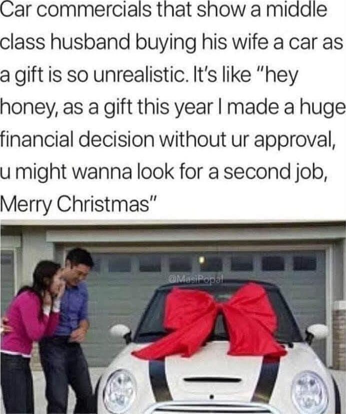 Car commercials that show a middle class husband buying his wife a car as a gift is so unrealistic Its like hey honey as a gift this year made a huge financial decision without ur approval u might wanna look for a second job Merry Christmas