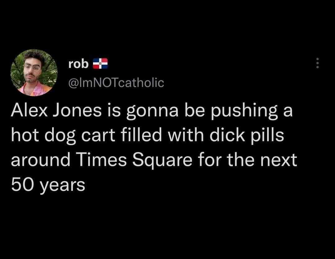 o robeR ImNOTcatholic Alex Jones is gonna be pushing a hot dog cart filled with dick pills around Times Square for the next ORI