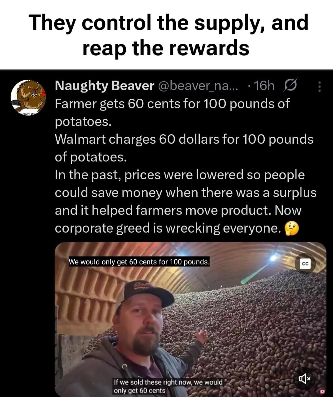 They control the supply, and reap the rewards
Naughty Beaver @beaver_na... 16h
Farmer gets 60 cents for 100 pounds of potatoes.
Walmart charges 60 dollars for 100 pounds of potatoes.
In the past, prices were lowered so people could save money when there was a surplus and it helped farmers move product. Now corporate greed is wrecking everyone.
We w