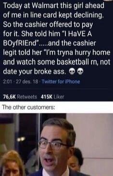 Today at Walmart this girl ahead of me in line card kept declining So the cashier offered to pay for it She told him I HaVE A BOyfRIEndand the cashier legit told her Im tryna hurry home and watch some basketball rm not date your broke ass 201 27 des 18 Twitter for iPhone 766K Hetwects 415K Lkt