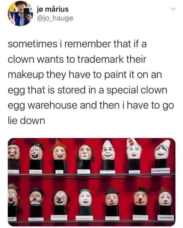 J marius sometimes i remember that if a clown wants to trademark their makeup they have to paint it on an egg that is stored in a special clown egg warehouse and then i have to go lie down