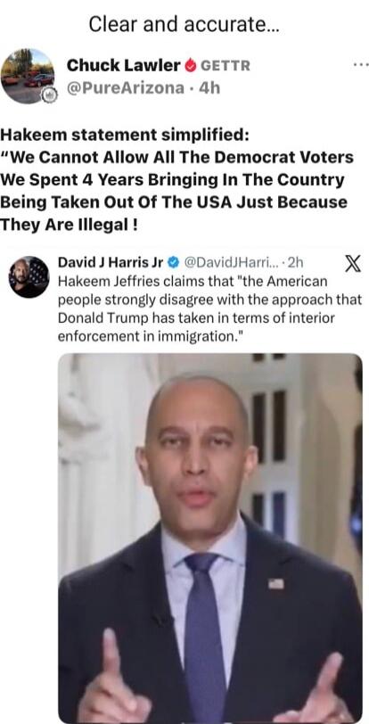 Clear and accurate... Chuck Lawler GETTR @PureArizona - 4h Hakeem statement simplified: “We Cannot Allow All The Democrat Voters We Spent 4 Years Bringing In The Country Being Taken Out Of The USA Just Because They Are Illegal !” David J Harris Jr @DavidJHarrisJr - 2h Hakeem Jeffries claims that “the American people strongly disagree with the appro