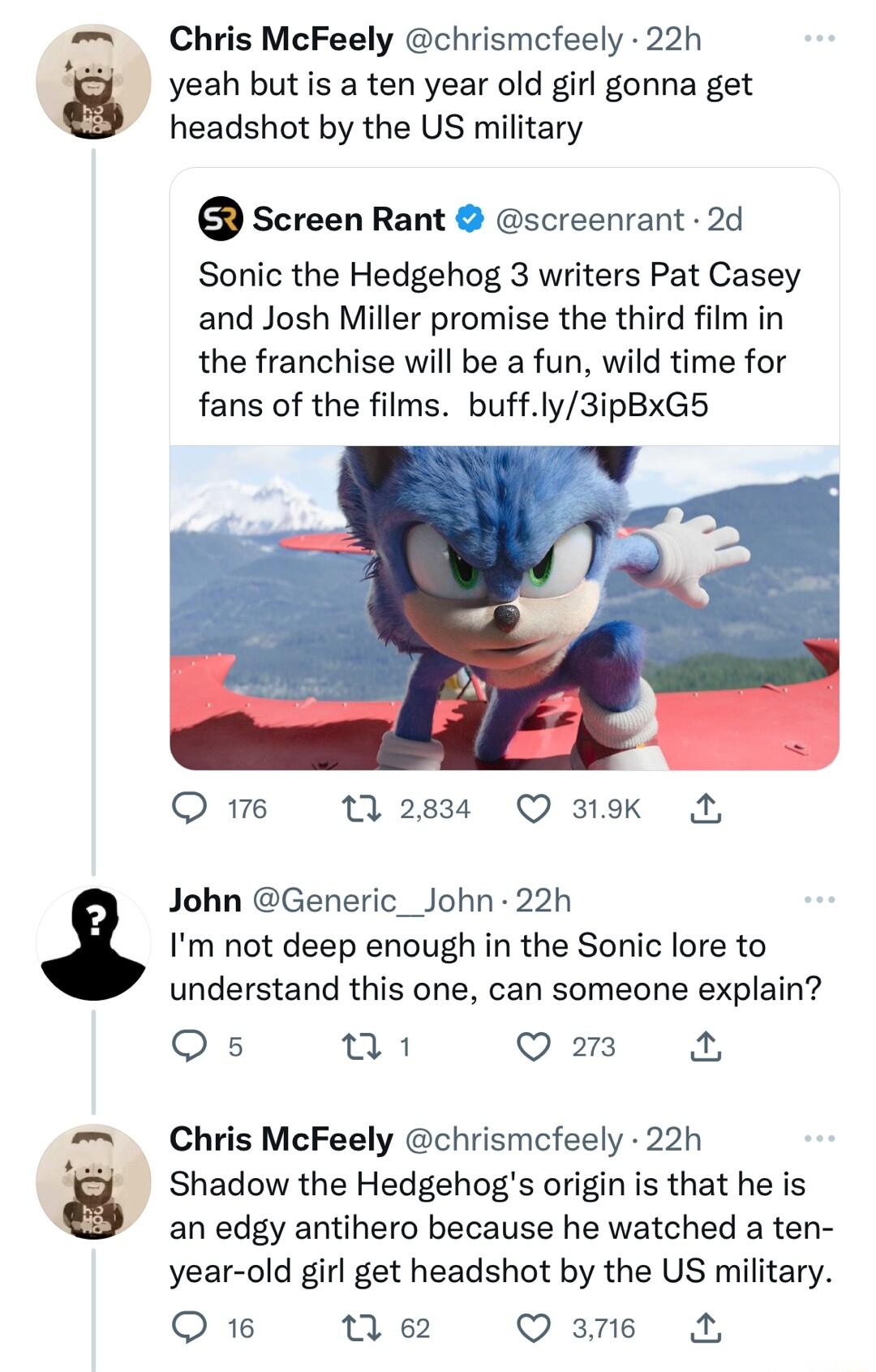 Chris McFeely chrismcfeely 22h J yeah but is a ten year old girl gonna get headshot by the US military Screen Rant screenrant 2d Sonic the Hedgehog 3 writers Pat Casey and Josh Miller promise the third film in the franchise will be a fun wild time for fans of the films buffly3ipBxG5 Qe 11283 O3tk A John Generic_John 22h Im not deep enough in the Sonic lore to understand this one can someone explai