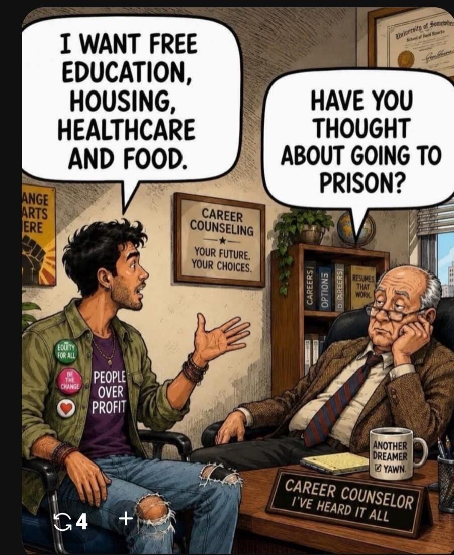 I WANT FREE EDUCATION, HOUSING, HEALTHCARE AND FOOD. HAVE YOU THOUGHT ABOUT GOING TO PRISON? CAREER COUNSELING YOUR FUTURE. YOUR CHOICES. ANOTHER DREAMER YAWN. CAREER COUNSELOR I'VE HEARD IT ALL. EQUITY FOR ALL. BE THE CHANGE. PEOPLE OVER PROFIT. ANGE ARTS ERE. CAREERS. OPTIONS. RESUMES THAT WORK. UNIVERSITY OF SOMEWHERE School of Hard Knocks.
