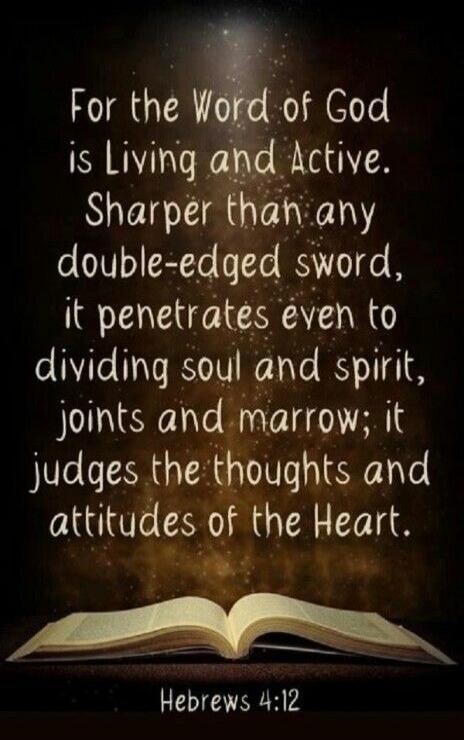 For the Word of God is Living and Active. Sharper than any double-edged sword, it penetrates even to dividing soul and spirit, joints and marrow; it judges the thoughts and attitudes of the Heart. Hebrews 4:12