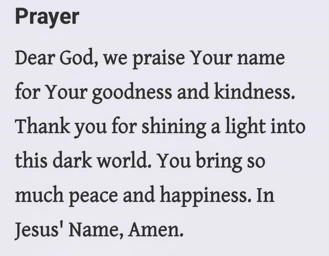 Prayer Dear God, we praise Your name for Your goodness and kindness. Thank you for shining a light into this dark world. You bring so much peace and happiness. In Jesus' Name, Amen.