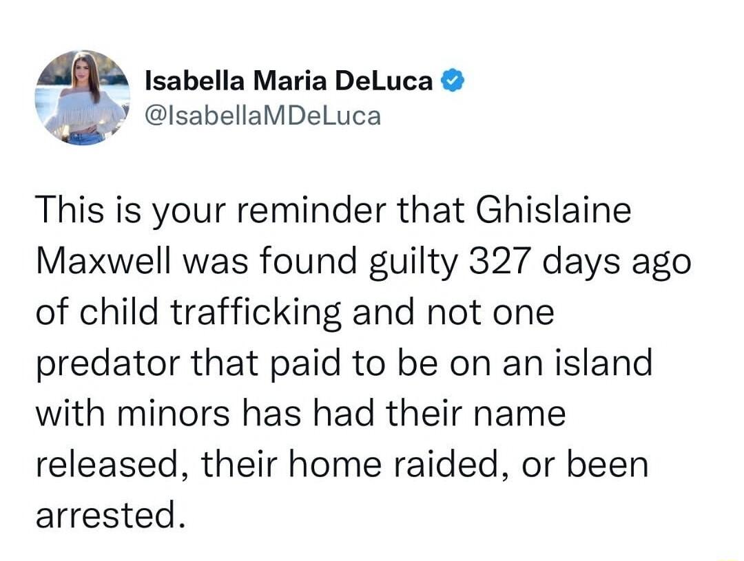 Isabella Maria DeLuca isabellaMDeLuca This is your reminder that Ghislaine Maxwell was found guilty 327 days ago of child trafficking and not one predator that paid to be on an island with minors has had their name released their home raided or been arrested