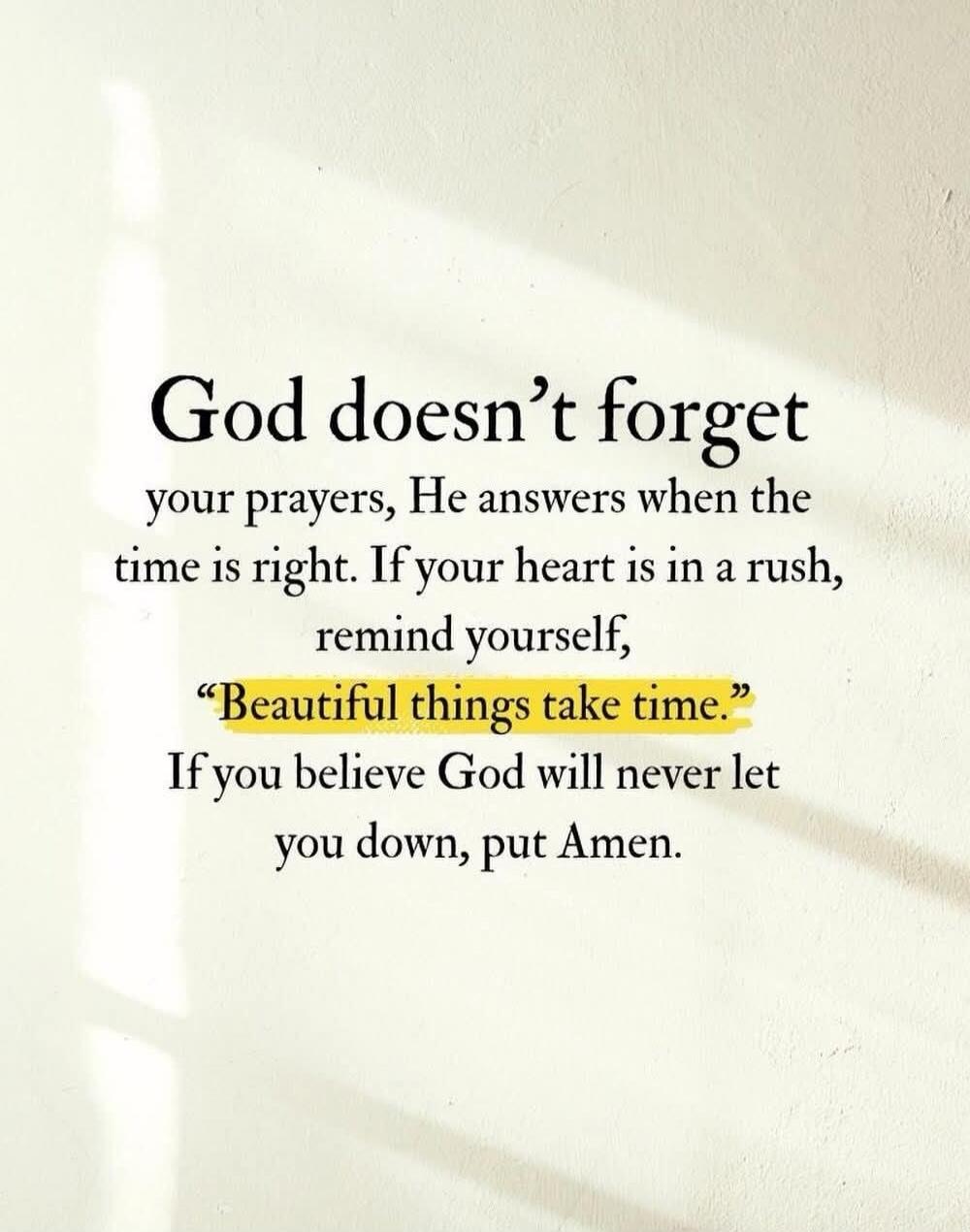 God doesn't forget your prayers, He answers when the time is right. If your heart is in a rush, remind yourself, 
