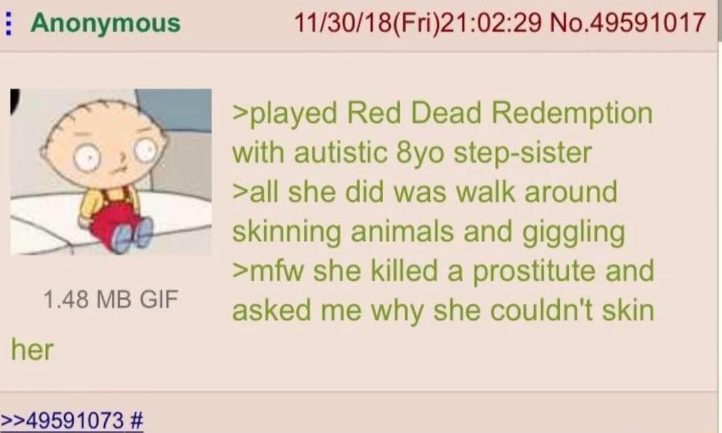 113018Fri210229 No49591017 played Red Dead Redemption with autistic 8yo step sister all she did was walk around skinning animals and giggling mfw she killed a prostitute and asked me why she couldnt skin 148 MB GIF her 49591073