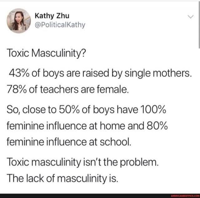 Kathy Zhu @PoliticalKathy Toxic Masculinity? 43% of boys are raised by single mothers. 78% of teachers are female. So, close to 50% of boys have 100% feminine influence at home and 80% feminine influence at school. Toxic masculinity isn't the problem. The lack of masculinity is.