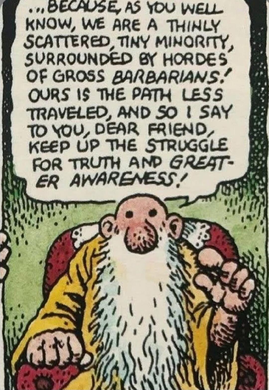 Because, as you well know, we are a thinly scattered, tiny minority surrounded by hordes of gross barbarians! Ours is the path less traveled, and so I say to you, dear friend, keep up the struggle for truth and greater awareness!