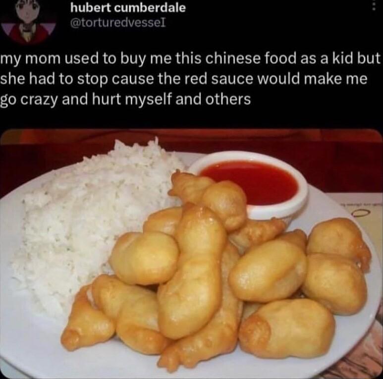 hubert cumberdale my mom used to buy me this chinese food as a kid but she had to stop cause the red sauce would make me go crazy and hurt myself and others