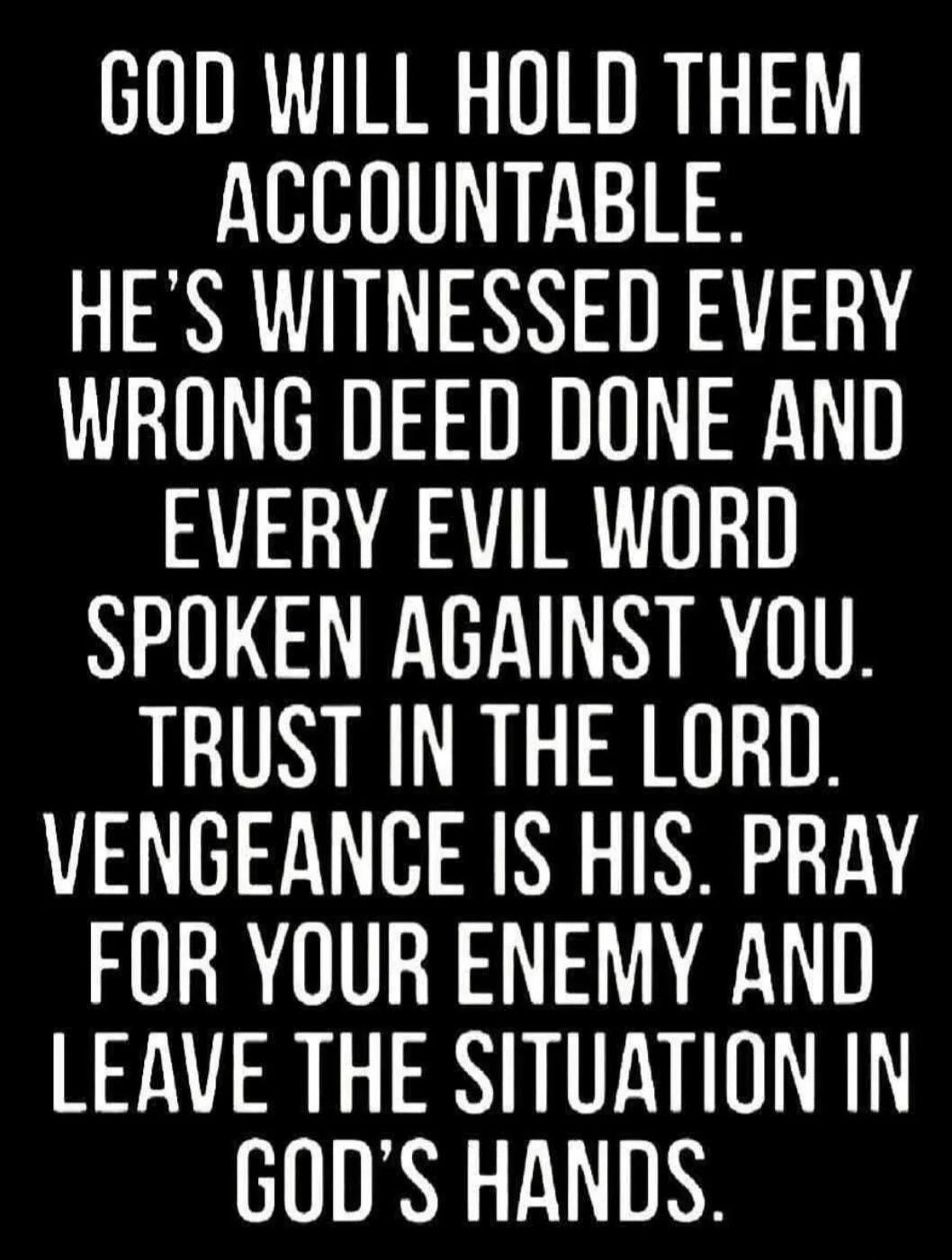 GOD WILL HOLD THEM ACCOUNTABLE. HE'S WITNESSED EVERY WRONG DEED DONE AND EVERY EVIL WORD SPOKEN AGAINST YOU. TRUST IN THE LORD. VENGEANCE IS HIS. PRAY FOR YOUR ENEMY AND LEAVE THE SITUATION IN GOD'S HANDS.