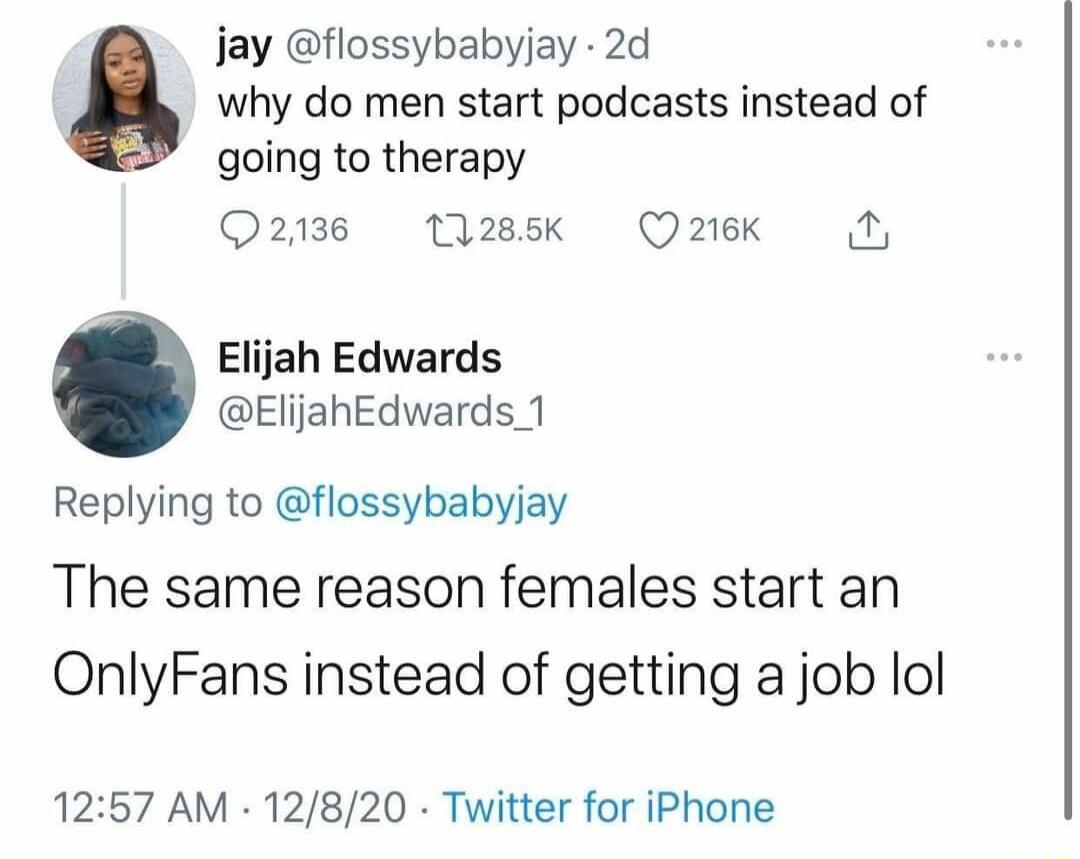 jay flossybabyjay 2d why do men start podcasts instead of going to therapy 2138 131285 Q 216K Elijah Edwards ElijahEdwards_1 Replying to flossybabyjay The same reason females start an OnlyFans instead of getting a job lol 1257 AM 12820 Twitter for iPhone