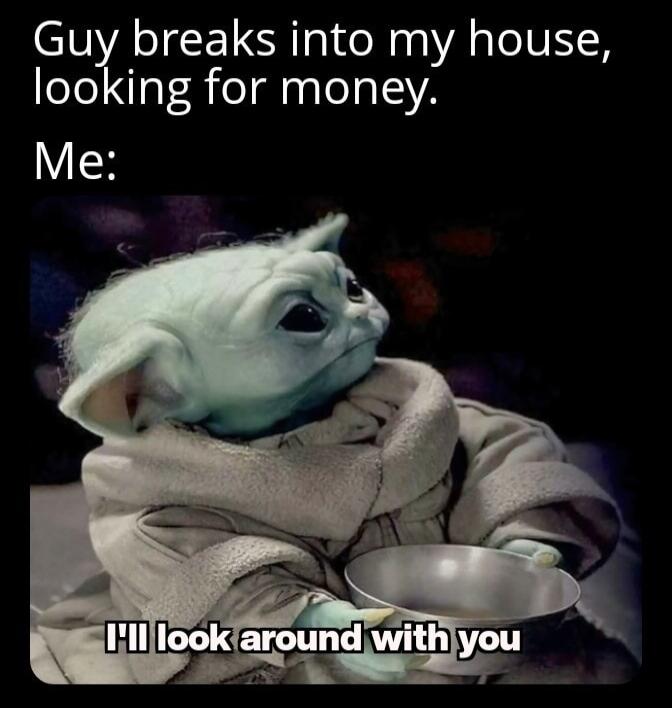 Guy breaks into my house, looking for money. Me: I'll look around with you