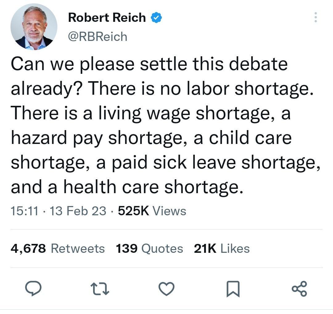 3 Robert Reich RBReich Can we please settle this debate already There is no labor shortage There is a living wage shortage a hazard pay shortage a child care shortage a paid sick leave shortage and a health care shortage 1511 13 Feb 23 525K Views 4678 Retweets 139 Quotes 21K Likes o 3 Q R