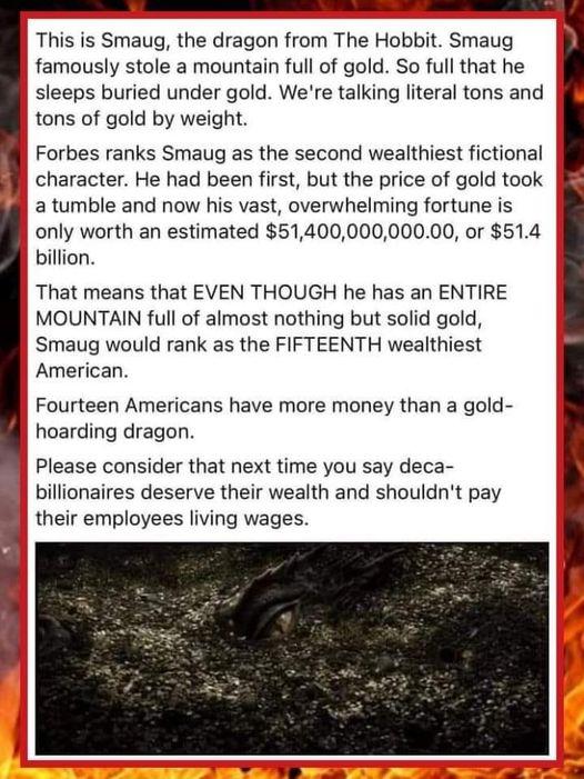This is Smaug the dragon from The Hobbit Smaug famously stole a mountain full of gold So full that he sleeps buried under gold Were talking literal tons and tons of gold by weight Forbes ranks Smaug as the second wealthiest fictional character He had been first but the price of gold took a tumble and now his vast overwhelming fortune is only worth an estimated 5140000000000 or 514 billion That mea