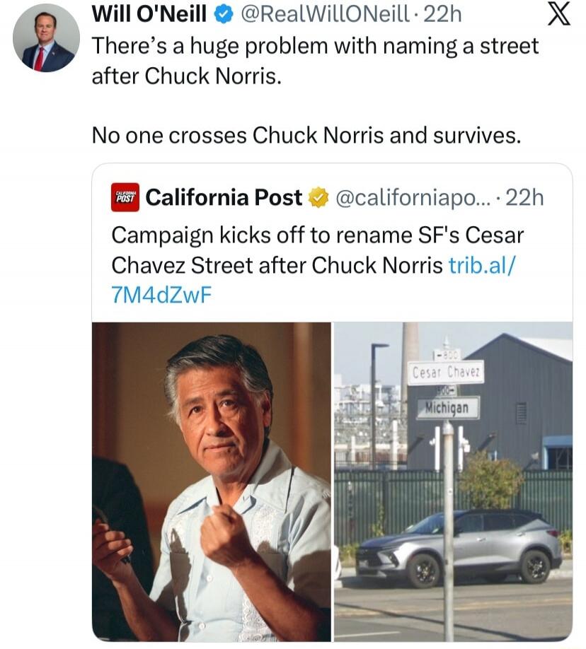 Will O'Neill @RealWillONeill 22h There's a huge problem with naming a street after Chuck Norris. No one crosses Chuck Norris and survives. California Post @californiapo... 22h Campaign kicks off to rename SF's Cesar Chavez Street after Chuck Norris trib.al/7M4dZwF. Street signs show Cesar Chavez and Michigan.