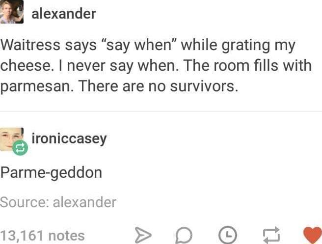 alexander Waitress says say when while grating my cheese never say when The room fills with parmesan There are no survivors ironiccasey Parme geddon Source alexander 13161 notes D 0