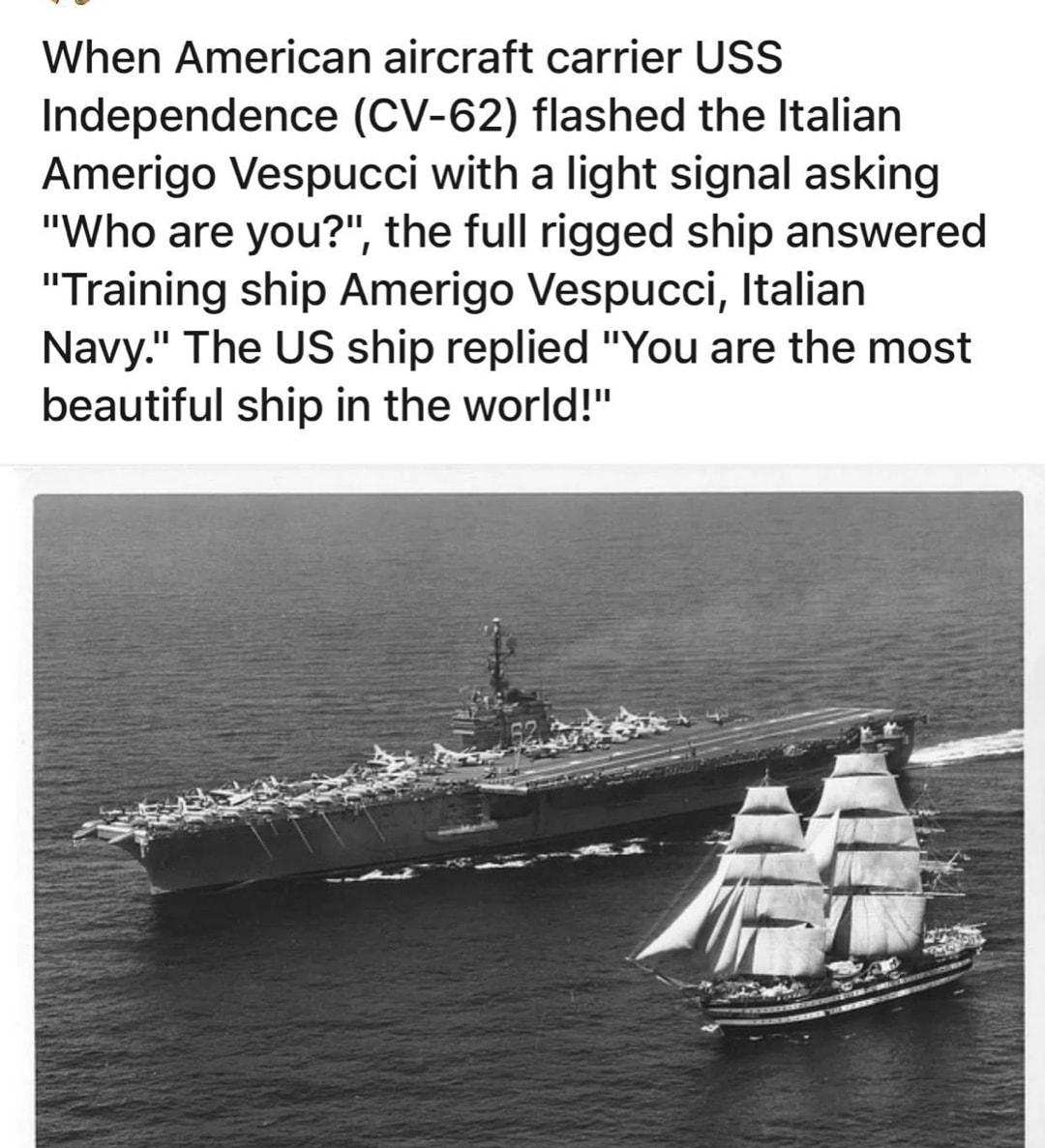 When American aircraft carrier USS Independence CV 62 flashed the Italian Amerigo Vespucci with a light signal asking Who are you the full rigged ship answered Training ship Amerigo Vespucci Italian Navy The US ship replied You are the most beautiful ship in the world