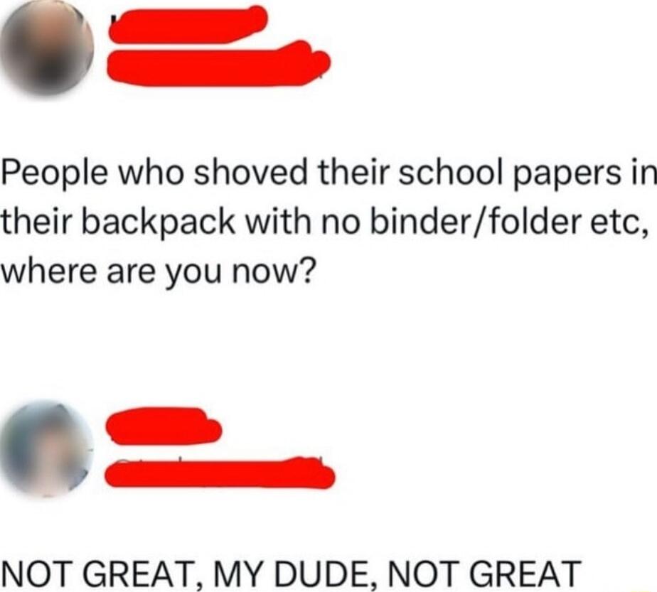 People who shoved their school papers in their backpack with no binderfolder etc where are you now NOT GREAT MY DUDE NOT GREAT