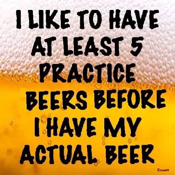 LIKE TO HAVE AT LEAST 5 PRACTICE BEERS BEFORE HAVE MY ACTUAL BEER