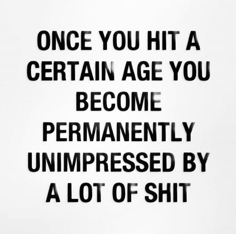 ONCE YOU HIT A CERTAIN AGE YOU BECOME PERMANENTLY UNIMPRESSED BY A LOT OF SHIT