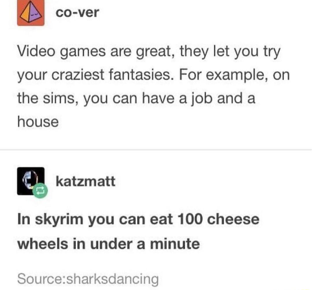 KB co ver Video games are great they let you try your craziest fantasies For example on the sims you can have a job and a house E katzmatt In skyrim you can eat 100 cheese wheels in under a minute Sourcesharksdancing