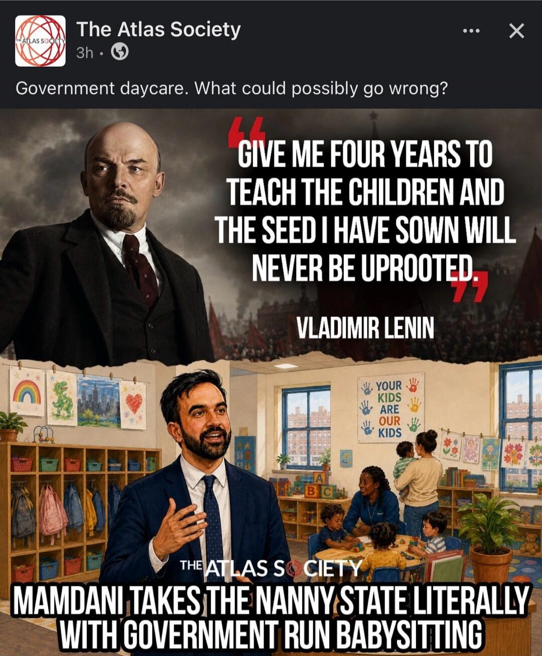 The Atlas Society 3h Government daycare. What could possibly go wrong? GIVE ME FOUR YEARS TO TEACH THE CHILDREN AND THE SEED I HAVE SOWN WILL NEVER BE UPROOTED. VLADIMIR LENIN YOUR KIDS ARE OUR KIDS THE ATLAS SOCIETY MAMDANI TAKES THE NANNY STATE LITERALLY WITH GOVERNMENT RUN BABYSITTING