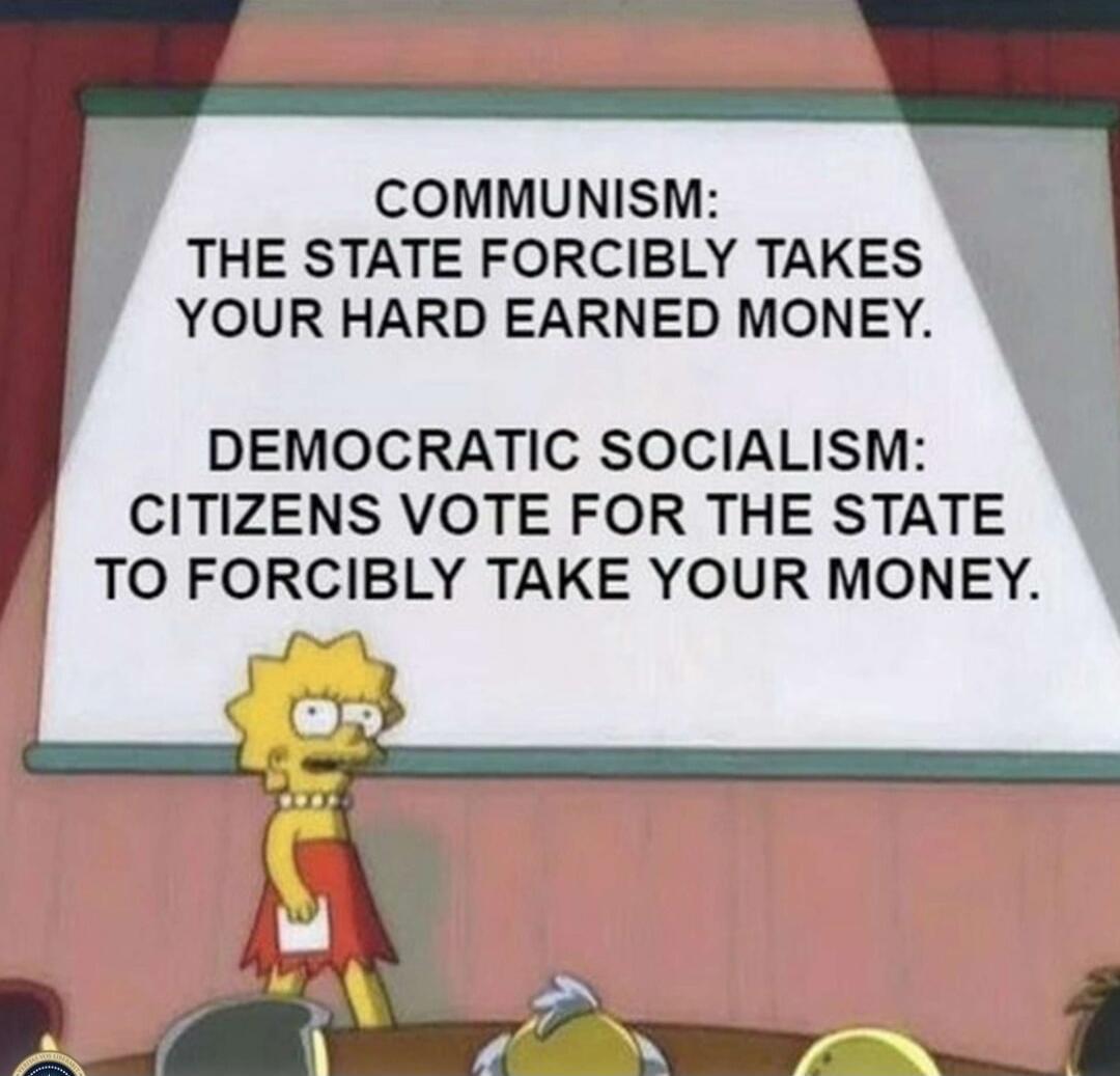 COMMUNISM: THE STATE FORCIBLY TAKES YOUR HARD EARNED MONEY.
DEMOCRATIC SOCIALISM: CITIZENS VOTE FOR THE STATE TO FORCIBLY TAKE YOUR MONEY.