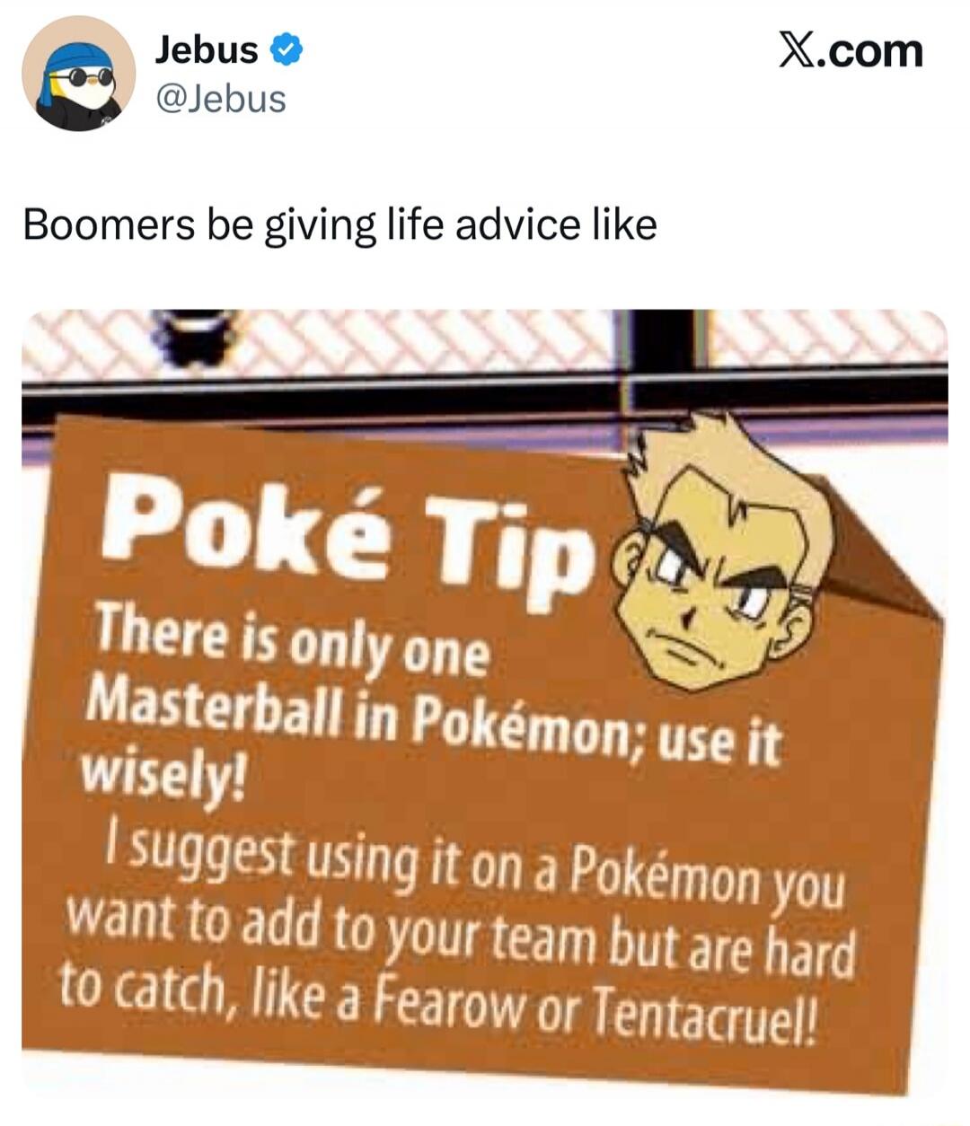 Jebus @Jebus X.com Boomers be giving life advice like Poké Tip There is only one Masterball in Pokémon; use it wisely! I suggest using it on a Pokémon you want to add to your team but are hard to catch, like a Fearow or Tentacruel!