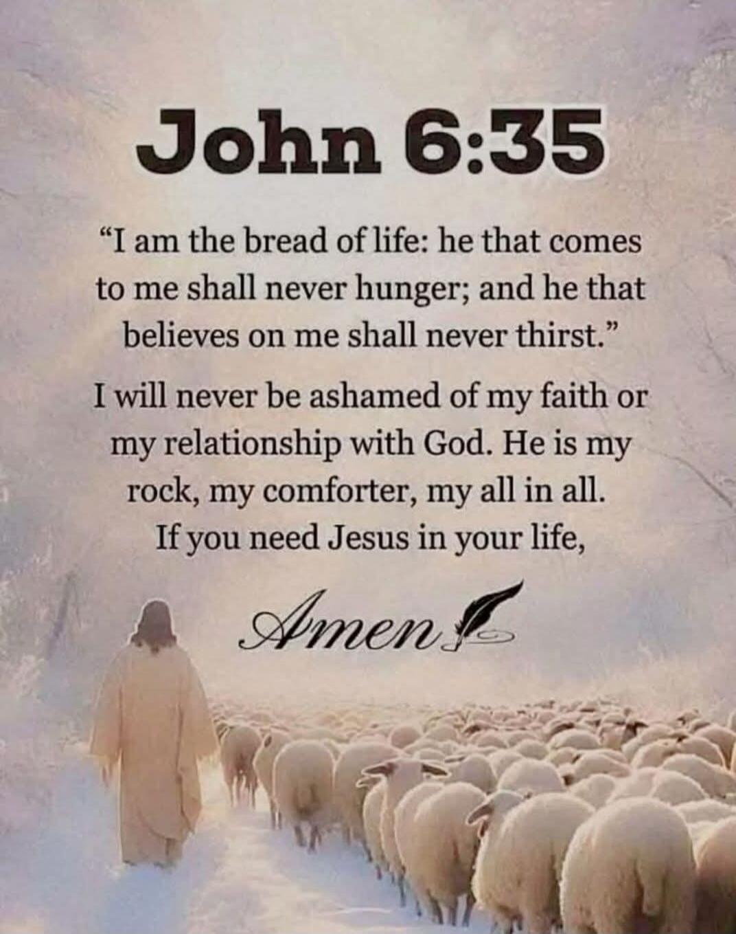 John 6:35
“I am the bread of life: he that comes to me shall never hunger; and he that believes on me shall never thirst.”
I will never be ashamed of my faith or my relationship with God. He is my rock, my comforter, my all in all. If you need Jesus in your life,
Amen