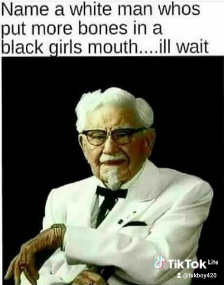 Name a white man whos put more bones in a black girls mouth....ill wait