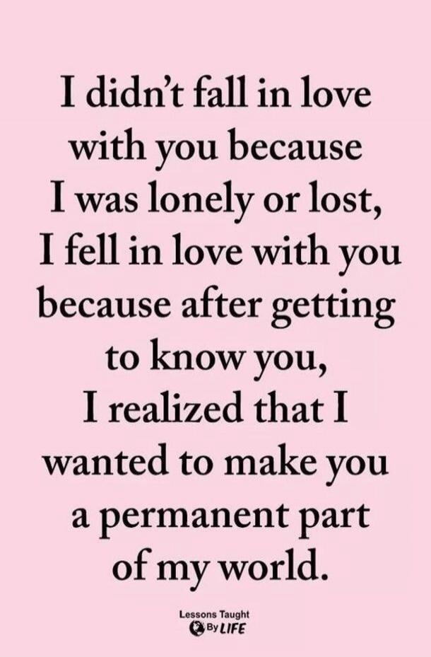 I didn't fall in love with you because I was lonely or lost, I fell in love with you because after getting to know you, I realized that I wanted to make you a permanent part of my world. Lessons Taught By LIFE
