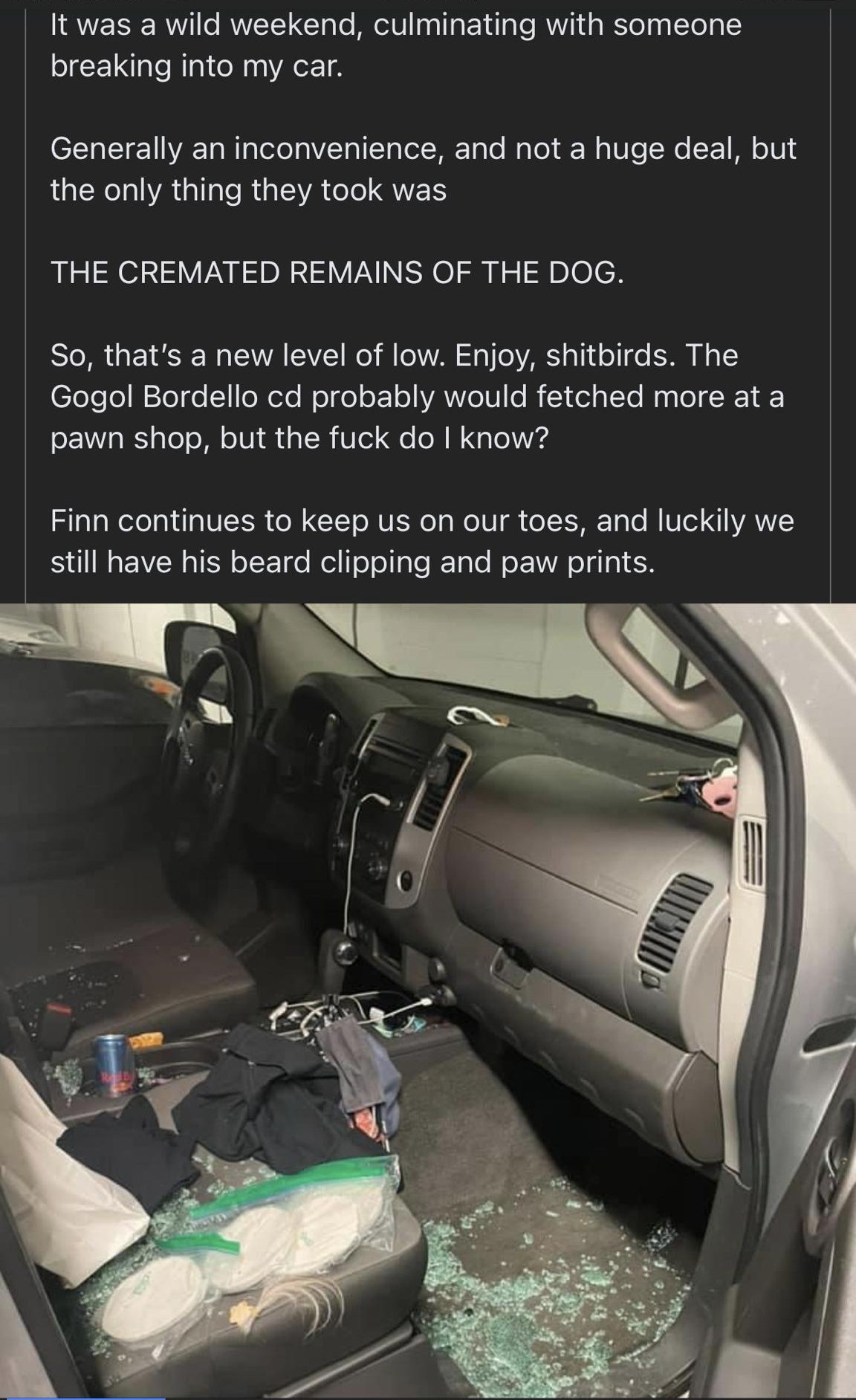 It was a wild weekend culminating with someone breaking into my car CL I VA Ta N aTelolaZTa 1 1 a Tl Hi ToTo WaTol k aUo Ne 1 Ml o10 LR VA sl R SVA el QWL THE CREMATED REMAINS OF THE DOG STo MR g S W g VA AV W il oWVAN 10 o VAR alid o do ST A loeo WTogo NI oXeTe Wolge oF o AYYoU o Y 1ol alTe Myplo RV pawn shop but the fuck do know Sl aWelel da10ISN ol XIS oMU IS ol a Mol Ul gh o IISHRTo o M U od I